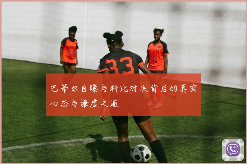 巴蒂尔自曝与科比对决背后的真实心态与谦虚之道