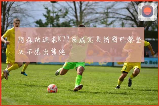 阿森纳追求K77或成完美拼图巴黎坚决不愿出售他