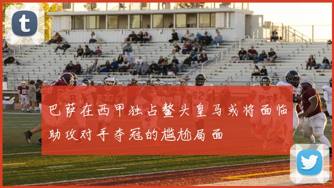 巴萨在西甲独占鳌头皇马或将面临助攻对手夺冠的尴尬局面