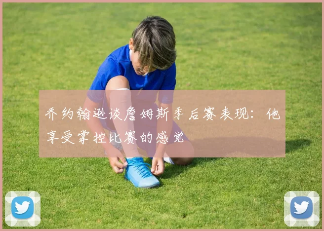 乔约翰逊谈詹姆斯季后赛表现：他享受掌控比赛的感觉