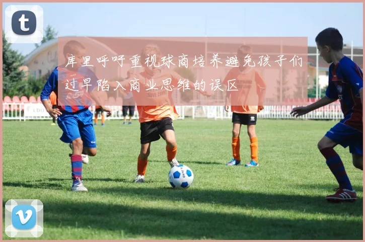 库里呼吁重视球商培养避免孩子们过早陷入商业思维的误区