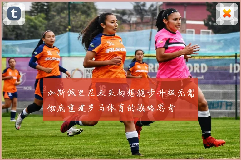 加斯佩里尼未来构想稳步升级无需彻底重建罗马体育的战略思考