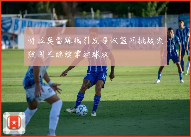特拉奥雷踩线引发争议篮网挑战失败国王继续掌控球权