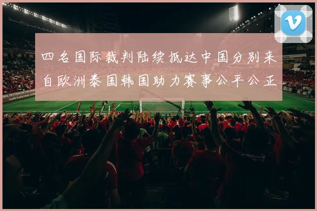 四名国际裁判陆续抵达中国分别来自欧洲泰国韩国助力赛事公平公正