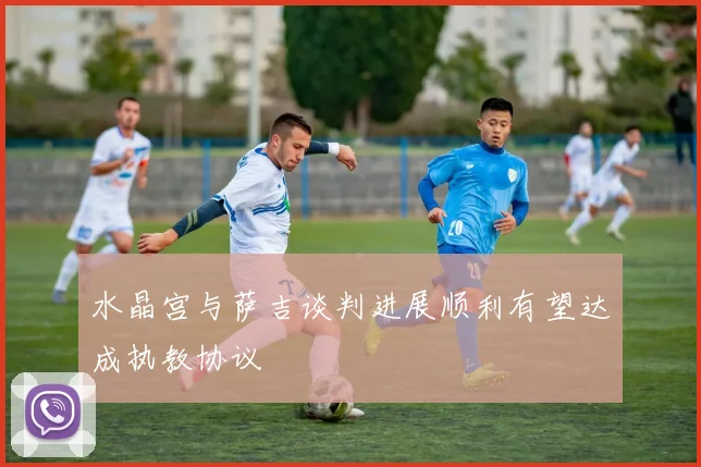 水晶宫与萨吉谈判进展顺利有望达成执教协议