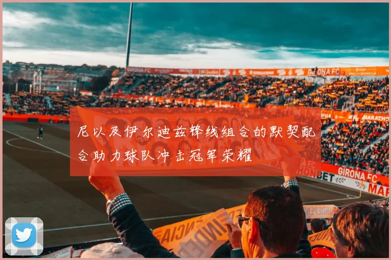 尼以及伊尔迪兹锋线组合的默契配合助力球队冲击冠军荣耀