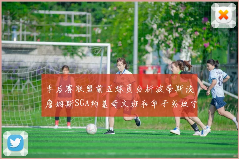 季后赛联盟前五球员分析波蒂斯谈詹姆斯SGA约基奇文班和华子或坎宁安
