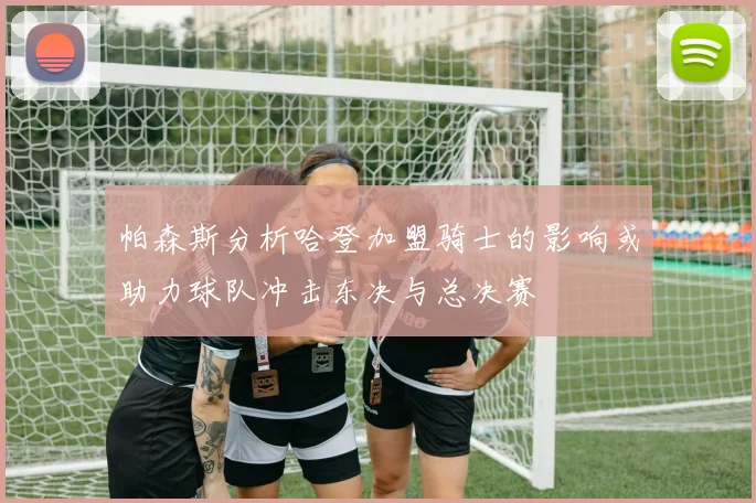 帕森斯分析哈登加盟骑士的影响或助力球队冲击东决与总决赛
