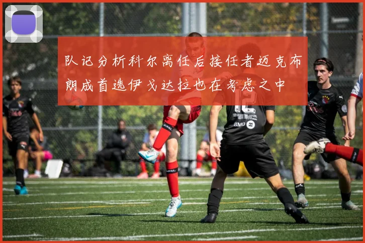 队记分析科尔离任后接任者迈克布朗成首选伊戈达拉也在考虑之中