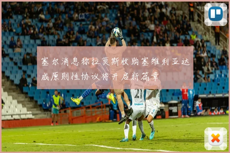 塞尔消息称拉莫斯收购塞维利亚达成原则性协议将开启新篇章