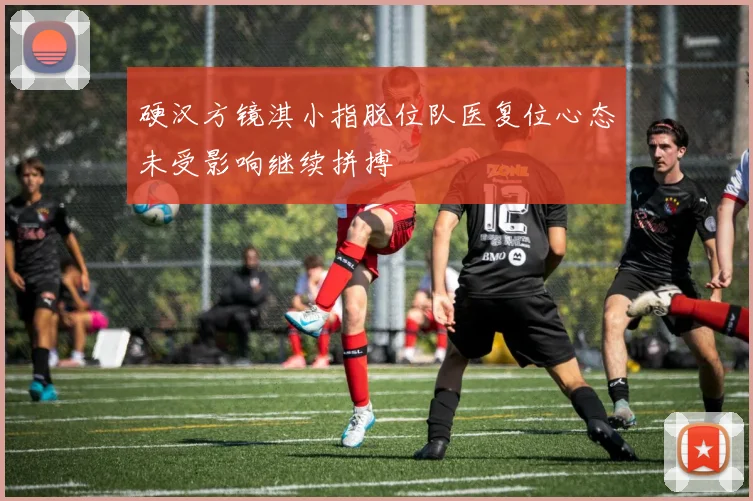 硬汉方镜淇小指脱位队医复位心态未受影响继续拼搏