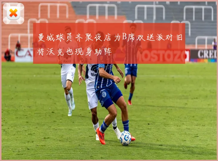 曼城球员齐聚夜店为B席欢送派对旧将沃克也现身助阵
