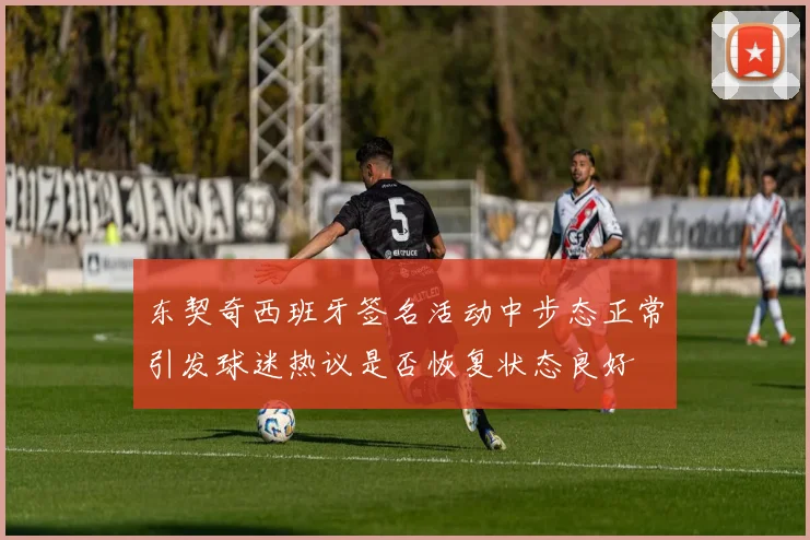 东契奇西班牙签名活动中步态正常引发球迷热议是否恢复状态良好