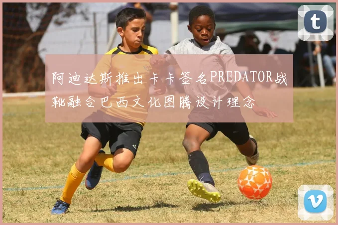 阿迪达斯推出卡卡签名PREDATOR战靴融合巴西文化图腾设计理念