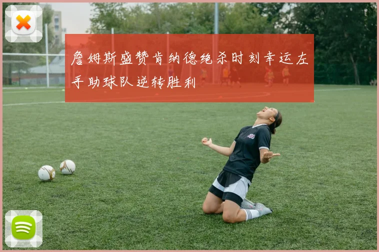 詹姆斯盛赞肯纳德绝杀时刻幸运左手助球队逆转胜利