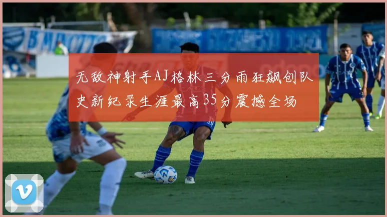 无敌神射手AJ格林三分雨狂飙创队史新纪录生涯最高35分震撼全场