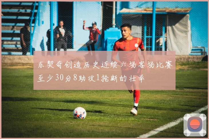 东契奇创造历史连续六场客场比赛至少30分8助攻1抢断的壮举