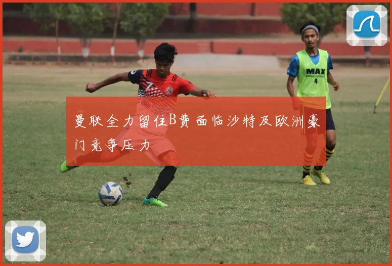 曼联全力留住B费面临沙特及欧洲豪门竞争压力