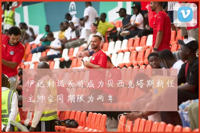 伊达利诺或将成为贝西克塔斯新任主帅合同期限为两年