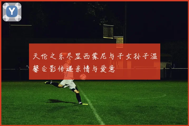 天伦之乐尽显西蒙尼与子女孙子温馨合影传递亲情与爱意