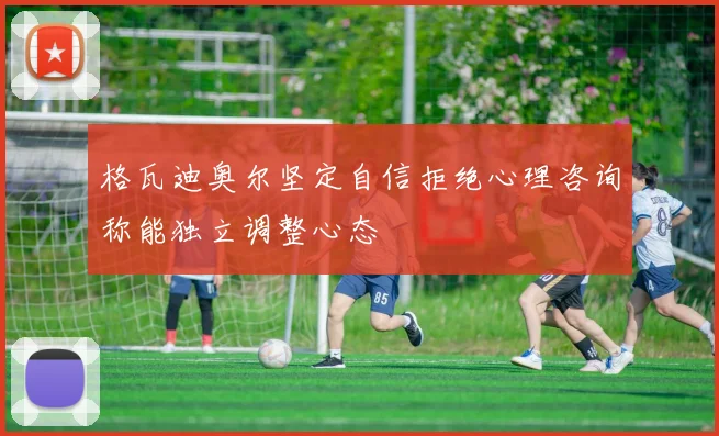格瓦迪奥尔坚定自信拒绝心理咨询称能独立调整心态