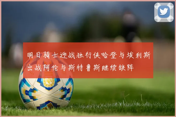 明日骑士迎战独行侠哈登与埃利斯出战阿伦与斯特鲁斯继续缺阵