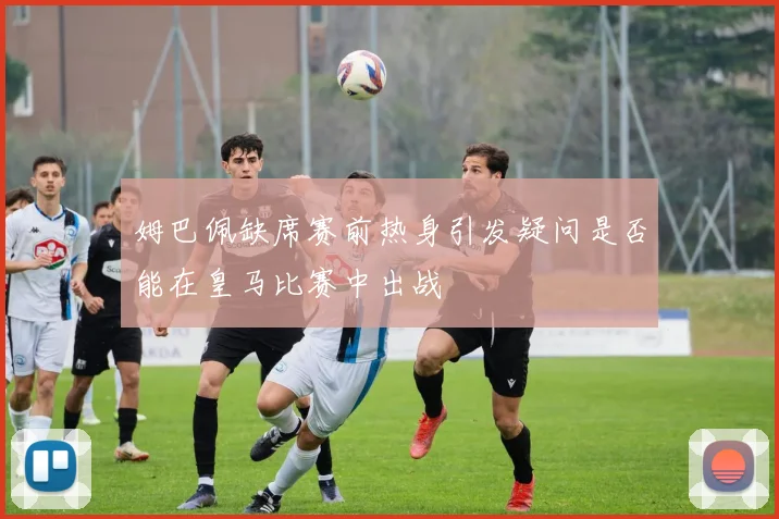 姆巴佩缺席赛前热身引发疑问是否能在皇马比赛中出战