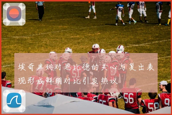 埃奇库姆对恩比德的关心与复出表现形成鲜明对比引发热议