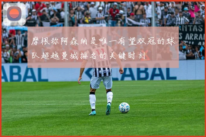 摩根称阿森纳是唯一有望双冠的球队超越曼城排名的关键时刻